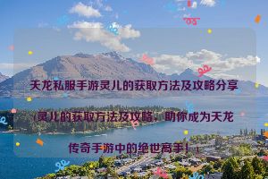 天龙私服手游灵儿的获取方法及攻略分享(灵儿的获取方法及攻略，助你成为天龙传奇手游中的绝世高手！)