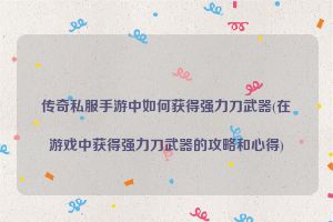 传奇私服手游中如何获得强力刀武器(在游戏中获得强力刀武器的攻略和心得)