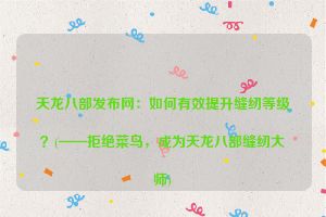 天龙八部发布网：如何有效提升缝纫等级？(——拒绝菜鸟，成为天龙八部缝纫大师)