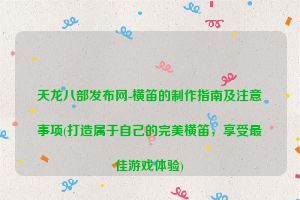 天龙八部发布网-横笛的制作指南及注意事项(打造属于自己的完美横笛，享受最佳游戏体验)