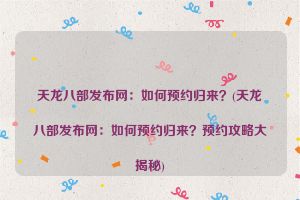 天龙八部发布网：如何预约归来？(天龙八部发布网：如何预约归来？预约攻略大揭秘)