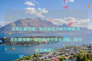 天龙私服攻略：如何前往少林寺拜师(天龙私服攻略：如何前往少林寺拜师，探寻武学真谛！)