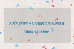 天龙八部发布网分享摆摊技巧(让你赚翻的摆摊技巧大揭秘)