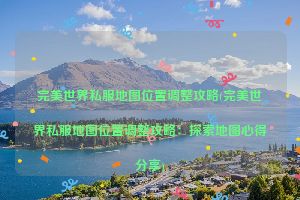 完美世界私服地图位置调整攻略(完美世界私服地图位置调整攻略：探索地图心得分享)